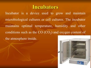 Incubators
Incubator is a device used to grow and maintain
microbiological cultures or cell cultures. The incubator
maintains optimal temperature, humidity and other
conditions such as the CO (CO2) and oxygen content of
the atmosphere inside.
 