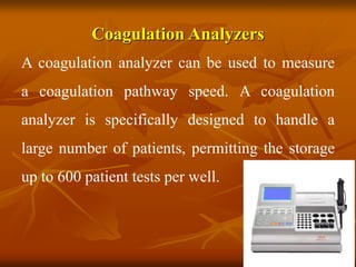 Coagulation Analyzers
A coagulation analyzer can be used to measure
a coagulation pathway speed. A coagulation
analyzer is specifically designed to handle a
large number of patients, permitting the storage
up to 600 patient tests per well.
 