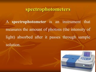 spectrophotometers
A spectrophotometer is an instrument that
measures the amount of photons (the intensity of
light) absorbed after it passes through sample
solution.
 