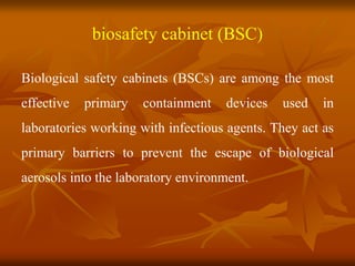 biosafety cabinet (BSC)
Biological safety cabinets (BSCs) are among the most
effective primary containment devices used in
laboratories working with infectious agents. They act as
primary barriers to prevent the escape of biological
aerosols into the laboratory environment.
 