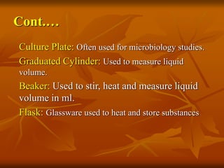 Cont.…
Culture Plate: Often used for microbiology studies.
Graduated Cylinder: Used to measure liquid
volume.
Beaker: Used to stir, heat and measure liquid
volume in ml.
Flask: Glassware used to heat and store substances
 