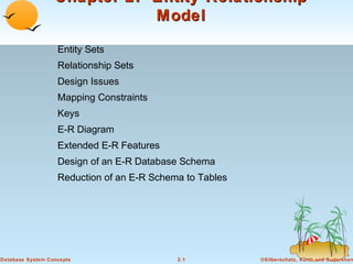 ©Silberschatz, Korth and Sudarshan2.1Database System Concepts
Chapter 2: Entity-RelationshipChapter 2: Entity-Relationship
ModelModel
Entity Sets
Relationship Sets
Design Issues
Mapping Constraints
Keys
E-R Diagram
Extended E-R Features
Design of an E-R Database Schema
Reduction of an E-R Schema to Tables
 