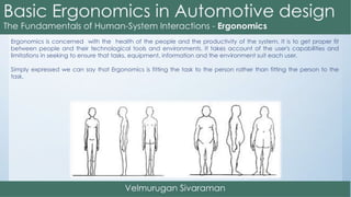 Ergonomics is concerned with the health of the people and the productivity of the system. It is to get proper fit
between people and their technological tools and environments. It takes account of the user's capabilities and
limitations in seeking to ensure that tasks, equipment, information and the environment suit each user.
Simply expressed we can say that Ergonomics is fitting the task to the person rather than fitting the person to the
task.
 