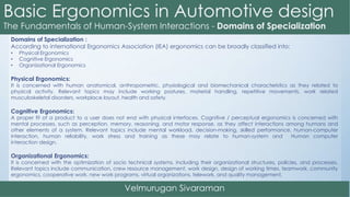 Domains of Specialization :
According to international Ergonomics Association (IEA) ergonomics can be broadly classified into:
• Physical Ergonomics
• Cognitive Ergonomics
• Organizational Ergonomics
Physical Ergonomics:
It is concerned with human anatomical, anthropometric, physiological and biomechanical characteristics as they related to
physical activity. Relevant topics may include working postures, material handling, repetitive movements, work related
musculoskeletal disorders, workplace layout, health and safety.
Cognitive Ergonomics:
A proper fit of a product to a user does not end with physical interfaces. Cognitive / perceptual ergonomics is concerned with
mental processes, such as perception, memory, reasoning, and motor response, as they affect interactions among humans and
other elements of a system. Relevant topics include mental workload, decision-making, skilled performance, human-computer
interaction, human reliability, work stress and training as these may relate to human-system and Human computer
interaction design.
Organizational Ergonomics:
It is concerned with the optimization of socio technical systems, including their organizational structures, policies, and processes.
Relevant topics include communication, crew resource management, work design, design of working times, teamwork, community
ergonomics, cooperative work, new work programs, virtual organizations, telework, and quality management.
 