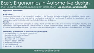 Applications and Benefits:
Applications:
Ergonomics continues to be successfully applied in the fields of workplace design, occupational health, safety,
product design, aerospace engineering, mechanical engineering, health care, IT sectors, transportation, training,
nuclear power plant, virtual environments, industrial design and so on.
Benefits:
Application of ergonomic principles in various fields provides to better man-machine interaction, healthy and
comfortable working environments, enhancement of human performance and efficiency and thus ultimately leads
to overall improvement of system’s (man-machine-environment) productivity with reduction of error and accidents.
Key benefits of application of ergonomics are listed below:
• Human fatigue and error can be reduced.
• increase productivity and safety
• Increase work quality
• Decrease risk of accidents
• Improve people attitude
• More user satisfaction
• Less absenteeism
• Reduced lost time , etc.
 