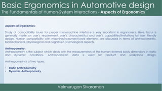 Aspects of Ergonomics:
Study of compatibility issues for proper man-machine interface is very important in ergonomics. Here, focus is
generally made on user’s requirement, user’s characteristics and user’s capabilities/limitations for user friendly
design. Human compatibility with machine/instrument/work elements are discussed in terms of anthropometric,
biomechanical, physiological and cognitive/ psychological aspects.
Anthropometry:
Anthropometry is the subject which deals with the measurements of the human external body dimensions in static
and dynamic conditions. Anthropometric data is used for product and workplace design.
Anthropometry is of two types:
• Static Anthropometry
• Dynamic Anthropometry
 