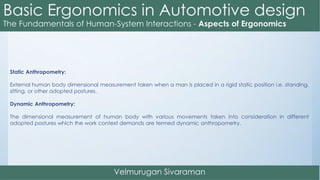 Static Anthropometry:
External human body dimensional measurement taken when a man is placed in a rigid static position i.e. standing,
sitting, or other adopted postures.
Dynamic Anthropometry:
The dimensional measurement of human body with various movements taken into consideration in different
adopted postures which the work context demands are termed dynamic anthropometry.
 
