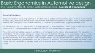 Measuring Procedures:
Direct and indirect measuring techniques are followed to collect anthropometry data. In direct measurement
method, body dimensions are measured with standard anthropometric tools/kits. In indirect measurements method
relies on steal photographs and pictures. Presently, 3D Laser Body Scanner is used for getting detailed data.
For the larger survey and sample size, statistical treatment of anthropometric data is done to get the standard
measurements for whole population. An extremely useful statistic for designers is the percentile.
Percentile are the statistical values of a distribution of variables transferred into a hundred scale. The population is
divided into 100 percentage categories, ranked from least to highest, with respect to some specific types of body
measurement. The first percentile of any height indicates that 99 percent of the population would have heights of
greater dimensions than that. Similarly, 95th percentile height would indicate that only 5 percent of the study
population would have greater height and the 95 percent of the study population would have the same or less
height. The 50th percentile, or median, is one kind of average which divides the whole population into two similar
halves.
 