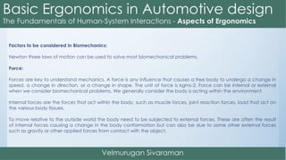 Factors to be considered in Biomechanics:
Newton three laws of motion can be used to solve most biomechanical problems.
Force:
Forces are key to understand mechanics. A force is any influence that causes a free body to undergo a change in
speed, a change in direction, or a change in shape. The unit of force is kgms-2. Force can be internal or external
when we consider biomechanical problems. We generally consider the body is acting within the environment.
Internal forces are the forces that act within the body, such as muscle forces, joint reaction forces, load that act on
the various body tissues.
To move relative to the outside world the body need to be subjected to external forces. These are often the result
of internal forces causing a change in the body conformation but can also be due to some other external forces
such as gravity or other applied forces from contact with the object.
 