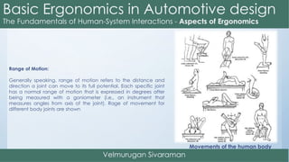 Range of Motion:
Generally speaking, range of motion refers to the distance and
direction a joint can move to its full potential. Each specific joint
has a normal range of motion that is expressed in degrees after
being measured with a goniometer (i.e., an instrument that
measures angles from axis of the joint). Rage of movement for
different body joints are shown
Movements of the human body
 
