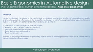 Physiology:
Human physiology is the science of the mechanical, physical and biochemical functions of humans in good health,
and how to apply that information in the evaluation and design of work. Various physiological aspects which are
studied to evaluate work performance of human being are as follows:
• Cardiovascular response (HR, BP, Cardiac output).
• Respiratory response (O2 uptake, CO2 out put).
• Metabolic response (Energy expenditure).
• Static & dynamic muscle loading.
• Tissue compression etc.
Increase of physiological demand for performing activity leads to physiological stress which in turn create various
health complications or disorders.
 