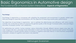 Psychology:
Psychology in ergonomics is concerned with adapting the equipment and environment to people, based upon
their psychological capacities and limitations with the objective of improving overall system performance.
The objectives of psychology in ergonomics are to optimize the effectiveness and efficiency with which human
activities are conducted as well as to improve the general quality of life through "increased safety, reduced fatigue
and stress, increased comfort and satisfaction.
For performing any activity, human receives various information through different sensory organs (e.g. eye, ear,
nose, tongue, skin etc.), processes those information in brain and then execute neuromuscular actions. Processing
more information in shorter duration leads to increase in cognitive work load. Hence, in man-machine compatibility
evaluation, analysis of cognitive work load is very essential.
 