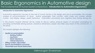 Introduction to Automotive Ergonomics:
Automotive ergonomics focuses on the role of human factors in the design and use of automobiles. This includes
analysis of accommodation of driver and/or passengers; their comfort; vision inside and outside vehicle;
control and display design; pedal behaviour , information processing and cognitive load during driving etc.
In the present module attempt will be made to discuss various physical aspect of occupant packaging for
providing comfortable driving posture, clearance dimensions, proper view field, easy reach of the controls etc. to
the driver.
This module highlights the following:
• Spatial accommodation
• Seating Position
• Leg Room
• Head Clearance
• Lateral Clearance
• Sitting comfort /discomfort
• Reach and limitations of human
• Visual field and Visual Obstruction.
 