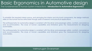 To establish the required interior space, and arranging the interior and structural components, the design methods
relies on the human factors data base through years of research and practical applications.
The anthropometry for automotive design is consistent with the driver and passenger safety, comfort, convenience
and accommodation. The study of human capabilities and limitations gives the measurements for designing
automobiles.
The anthropometry for automotive design is consistent with the driver and passenger safety, comfort, convenience
and accommodation. The study of human capabilities and limitations gives the measurements for designing
automobiles.
 