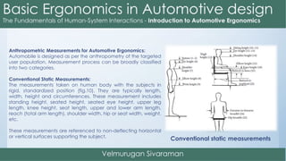 Anthropometric Measurements for Automotive Ergonomics:
Automobile is designed as per the anthropometry of the targeted
user population. Measurement process can be broadly classified
into two categories.
Conventional Static Measurements:
The measurements taken on human body with the subjects in
rigid, standardized position (fig.10). They are typically length,
width, height and circumferences. These measurement includes
standing height, seated height, seated eye height, upper leg
length, knee height, seat length, upper and lower arm length,
reach (total arm length), shoulder width, hip or seat width, weight,
etc.
These measurements are referenced to non-deflecting horizontal
or vertical surfaces supporting the subject.
Conventional static measurements
 