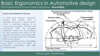 Reach and Limitation of Human:
In many work situations, individuals
perform their activity within a
specified 3D space of fixed location
which is sometimes referred to as
‘work-space envelope’ (Sanders and
McCormick 1993). This envelope
preferably should be circumscribed
by the functional arm reach of the
operator and most of the things they
need to handle should be arranged
within this envelope.
In figure describe human capabilities
and limits in terms of reach on
horizontal work-surface with their
measurements.
Normal and maximum horizontal reach areas
 
