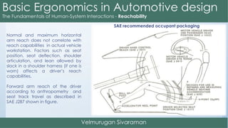 Normal and maximum horizontal
arm reach does not correlate with
reach capabilities in actual vehicle
workstation. Factors such as seat
position, seat deflection, shoulder
articulation, and lean allowed by
slack in a shoulder harness (if one is
worn) affects a driver’s reach
capabilities.
Forward arm reach of the driver
according to anthropometry and
seat track travel as described in
SAE J287 shown in figure.
SAE recommended occupant packaging
 