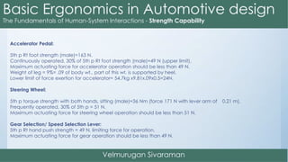 Accelerator Pedal:
5th p Rt foot strength (male)=163 N.
Continuously operated, 30% of 5th p Rt foot strength (male)=49 N (upper limit).
Maximum actuating force for accelerator operation should be less than 49 N.
Weight of leg = 9%= .09 of body wt., part of this wt. is supported by heel.
Lower limit of force exertion for accelerator= 54.7kg x9.81x.09x0.5=24N.
Steering Wheel:
5th p torque strength with both hands, sitting (male)=36 Nm (force 171 N with lever arm of 0.21 m).
Frequently operated, 30% of 5th p = 51 N.
Maximum actuating force for steering wheel operation should be less than 51 N.
Gear Selection/ Speed Selection Lever:
5th p Rt hand push strength = 49 N, limiting force for operation.
Maximum actuating force for gear operation should be less than 49 N.
 