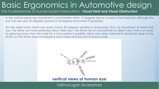 In the vertical plane eye movement is comfortable within 15 degrees above or below the horizontal, although the
eye can see upto 45 degrees upward or 65 degrees downward if necessary.
On the other hand, head can easily incline 30 degrees upward or downward. Thus, by movement of head and
eye, the driver can have extended direct field view. The driver has to concentrate on direct view, that is on road.
So glancing away from the road for a short period is possible. Mirror and other instruments should be close to the
driver, so that driver does not require a much head and eye turn to have a look.
vertical views of human eye
 