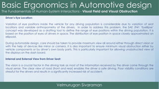 Driver’s Eye Location:
Variation of eye positions inside the vehicle for any driving population is considerable due to variation of seat
locations and variable anthropometry of the drivers. In order to address this problem, the SAE J941 ‘Eyellipse’
concept was developed as a drafting tool to define the range of eye positions within the driving population. It is
based on the position of eyes of drivers in space. The distribution of eye position in space closely approximated an
ellipsoid.
During automobile design, care should be taken to provide maximum view all around either through direct vision or
with the help of devices like mirror or camera. It is also important to ensure minimum visual obstruction either by
vehicle components or by driver’s own body parts. This is particularly important for allowing unobstructed view of
the displays on the dash board.
Internal and External View from Driver Seat:
The vision is a crucial factor in the driving task as most of the information received by the driver come through the
visual sense. The clear view of road (front and rear) enables the driver a safe driving. Poor visibility conditions are
stressful for the drivers and results in a significantly increased risk of accident.
 