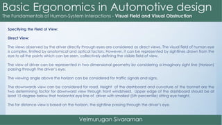 Specifying the Field of View:
Direct View:
The views observed by the driver directly through eyes are considered as direct views. The visual field of human eye
is complex, limited by anatomical and optical factors. However, it can be represented by sightlines drawn from the
eye to all the points which can be seen, collectively defining the visible field of view.
The view of driver can be represented in two dimensional geometry by considering a imaginary sight line (Horizon)
passing through the driver’s eye.
The viewing angle above the horizon can be considered for traffic signals and signs.
The downwards view can be considered for road. Height of the dashboard and curvature of the bonnet are the
two determining factor for downward view through front windshield. Upper edge of the dashboard should be at
least 15 degree below that horizontal eye line of driver with smallest (5th percentile) sitting eye height.
The far distance view is based on the horizon, the sightline passing through the driver’s eye.
 