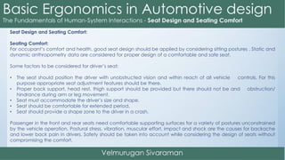Seat Design and Seating Comfort:
Seating Comfort:
For occupant’s comfort and health, good seat design should be applied by considering sitting postures . Static and
dynamic anthropometry data are considered for proper design of a comfortable and safe seat.
Some factors to be considered for driver’s seat:
• The seat should position the driver with unobstructed vision and within reach of all vehicle controls. For this
purpose appropriate seat adjustment features should be there.
• Proper back support, head rest, thigh support should be provided but there should not be and obstruction/
hindrance during arm or leg movement.
• Seat must accommodate the driver’s size and shape.
• Seat should be comfortable for extended period.
• Seat should provide a shape zone to the driver in a crash.
Passenger in the front and rear seats need comfortable supporting surfaces for a variety of postures unconstrained
by the vehicle operation. Postural stress, vibration, muscular effort, impact and shock are the causes for backache
and lower back pain in drivers. Safety should be taken into account while considering the design of seats without
compromising the comfort.
 