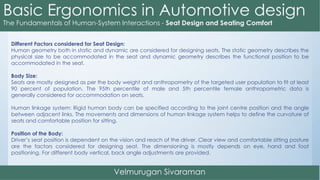 Different Factors considered for Seat Design:
Human geometry both in static and dynamic are considered for designing seats. The static geometry describes the
physical size to be accommodated in the seat and dynamic geometry describes the functional position to be
accommodated in the seat.
Body Size:
Seats are mostly designed as per the body weight and anthropometry of the targeted user population to fit at least
90 percent of population. The 95th percentile of male and 5th percentile female anthropometric data is
generally considered for accommodation on seats.
Human linkage system: Rigid human body can be specified according to the joint centre position and the angle
between adjacent links. The movements and dimensions of human linkage system helps to define the curvature of
seats and comfortable position for sitting.
Position of the Body:
Driver’s seat position is dependent on the vision and reach of the driver. Clear view and comfortable sitting posture
are the factors considered for designing seat. The dimensioning is mostly depends on eye, hand and foot
positioning. For different body vertical, back angle adjustments are provided.
 