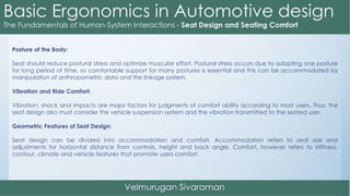 Posture of the Body:
Seat should reduce postural stress and optimize muscular effort. Postural stress occurs due to adopting one posture
for long period of time, so comfortable support for many postures is essential and this can be accommodated by
manipulation of anthropometric data and the linkage system.
Vibration and Ride Comfort:
Vibration, shock and impacts are major factors for judgments of comfort ability according to most users. Thus, the
seat design also must consider the vehicle suspension system and the vibration transmitted to the seated user.
Geometric Features of Seat Design:
Seat design can be divided into accommodation and comfort. Accommodation refers to seat size and
adjustments for horizontal distance from controls, height and back angle. Comfort, however refers to stiffness,
contour, climate and vehicle features that promote users comfort.
 