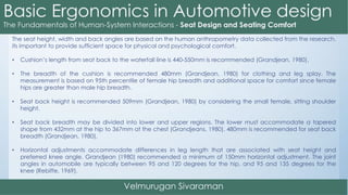 The seat height, width and back angles are based on the human anthropometry data collected from the research.
its important to provide sufficient space for physical and psychological comfort.
• Cushion’s length from seat back to the waterfall line is 440-550mm is recommended (Grandjean, 1980).
• The breadth of the cushion is recommended 480mm (Grandjean, 1980) for clothing and leg splay. The
measurement is based on 95th percentile of female hip breadth and additional space for comfort since female
hips are greater than male hip breadth.
• Seat back height is recommended 509mm (Grandjean, 1980) by considering the small female, sitting shoulder
height.
• Seat back breadth may be divided into lower and upper regions. The lower must accommodate a tapered
shape from 432mm at the hip to 367mm at the chest (Grandjeans, 1980). 480mm is recommended for seat back
breadth (Grandjean, 1980).
• Horizontal adjustments accommodate differences in leg length that are associated with seat height and
preferred knee angle. Grandjean (1980) recommended a minimum of 150mm horizontal adjustment. The joint
angles in automobile are typically between 95 and 120 degrees for the hip, and 95 and 135 degrees for the
knee (Rebiffe, 1969).
 
