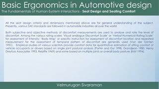 All the seat design criteria and dimensions mentioned above are for general understanding of the subject.
Presently, various SAE standards are followed in automobile industries all over the world.
Both subjective and objective methods of discomfort measurements are used to analyse and rate the level of
discomfort. Among the various rating scales ‘Visual analogue Discomfort Scale’ or ‘Verbal Numerical Rating Scale’
for assessment of intensity; ‘Body Map’ or specific instruction for assessment of discomfort location and repeated
measurement for the assessment of temporal pattern of discomfort are generally used (Van der Grinten
1991). Empirical studies of various scientists provide comfort data for quantitative estimation of sitting comfort of
vehicle occupants or drivers based on single joint postural analysis (Porter and Gyi 1998, Grandjean 1980, Henry
Dreyfuss Associates 1993, Rebiffe 1969) and some based on multiple joints or overall body posture (Krist 1994).
 