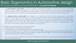 4. The pedal reference point (PRP) is on the accelerator pedal lateral centreline where the BOF contacts the pedal
when the shoe is properly positioned (i.e., heel of shoe at AHP and bottom of shoe on the pedal plane). SAE
standard J4004 provides a procedure for locating PRP for curved and flat accelerator pedals using SAE J4002 shoe
tool. If the pedal plane is based on SAE standards J826 and J1516, the BOF point should be taken as the PRP.
5. The seating reference point (SgRP) is the location of a special hip point (H-point) designated by the vehicle
manufacturer as a key reference point to define the seating location for each designated seating position. Thus,
there is a unique SgRP for each designated seating position (e.g., the driver’s seating position, front passenger’s
seating position, left rear passenger’s seating position). An H-point simulates the hip joint (in the side view as a hinge
point) between the torso and the thighs, and thus, it provides a reference for locating a seating position. In the
plan view, the H-point is located on the centreline of the occupant.
The SgRP for the driver’s position is specified as follows:
a. It is designated by the vehicle manufacturer.
b. It is located near or at the rearmost point of the seat track travel.
c. The SAE (in standards J1517 or J4004) recommends that the SgRP should be placed at the 95th percentile location
of the H-point distribution obtained by a seat position model (called the SgRP curve) at an H-point height (H30 from
the AHP specified by the vehicle manufacturer).
6. The seat track length is defined as the horizontal distance between the foremost and rearmost location of the H-
point of the seated drivers.
 