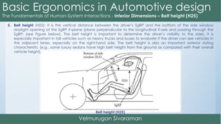 5. Belt height (H25): It is the vertical distance between the driver’s SgRP and the bottom of the side window
daylight opening at the SgRP X-plane (plane perpendicular to the longitudinal X-axis and passing through the
SgRP; (see Figure below). The belt height is important to determine the driver’s visibility to the sides. It is
especially important in tall vehicles such as heavy trucks and buses to evaluate if the driver can see vehicles in
the adjacent lanes, especially on the right-hand side. The belt height is also an important exterior styling
characteristic (e.g., some luxury sedans have high belt height from the ground as compared with their overall
vehicle height).
Belt height (H25)
 