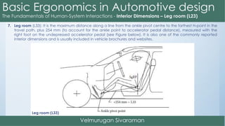 7. Leg room (L33): It is the maximum distance along a line from the ankle pivot centre to the farthest H-point in the
travel path, plus 254 mm (to account for the ankle point to accelerator pedal distance), measured with the
right foot on the undepressed accelerator pedal (see Figure below). It is also one of the commonly reported
interior dimensions and is usually included in vehicle brochures and websites.
Leg room (L33)
 