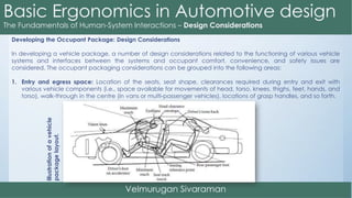 Developing the Occupant Package: Design Considerations
In developing a vehicle package, a number of design considerations related to the functioning of various vehicle
systems and interfaces between the systems and occupant comfort, convenience, and safety issues are
considered. The occupant packaging considerations can be grouped into the following areas:
1. Entry and egress space: Location of the seats, seat shape, clearances required during entry and exit with
various vehicle components (i.e., space available for movements of head, torso, knees, thighs, feet, hands, and
torso), walk-through in the centre (in vans or multi-passenger vehicles), locations of grasp handles, and so forth.
Illustrationofavehicle
packagelayout.
 