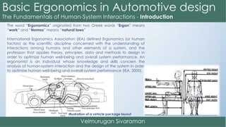 The word “Ergonomics” originated from two Greek words “Ergon” means
“work” and “Nomos” means “natural laws”
International Ergonomics Association (IEA) defined Ergonomics (or human
factors) as the scientific discipline concerned with the understanding of
interactions among humans and other elements of a system, and the
profession that applies theory, principles, data and methods to design in
order to optimize human well-being and overall system performance. An
ergonomist is an individual whose knowledge and skills concern the
analysis of human-system interaction and the design of the system in order
to optimize human well-being and overall system performance (IEA, 2000).
Illustration of a vehicle package layout
 