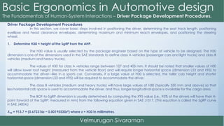 Driver Package Development Procedures
In this section, we cover basic steps involved in positioning the driver, determining the seat track length, positioning
eyellipse and head clearance envelopes, determining maximum and minimum reach envelopes, and positioning the steering
wheel.
1. Determine H30 = height of the SgRP from the AHP.
The H30 value is usually selected by the package engineer based on the type of vehicle to be designed. The H30
dimension is one of the dimensions used in the SAE standards to define class A vehicles (passenger cars and light trucks) and class B
vehicles (medium and heavy trucks).
The values of H30 for class A vehicles range between 127 and 405 mm. It should be noted that smaller values of H30
will allow lower roof height (measured from the vehicle floor) and will require longer horizontal space (dimension L53 and X95) to
accommodate the driver—like in a sports car. Conversely, if a large value of H30 is selected, the taller cab height and shorter
horizontal space (dimension L53 and X95) will be required to accommodate the driver.
The class B vehicles (medium and heavy trucks) will have large values of H30 (typically 350 mm and above) so that
less horizontal cab space is used to accommodate the driver, and thus, longer longitudinal space is available for the cargo area.
The BOF-to-SgRP dimension is usually determined by computing the X95 value (i.e., 95% of the drivers will have their H-
point forward of the SgRP; measured in mm) from the following equation given in SAE J1517. (This equation is called the SgRP curve
in SAE J4004.)
X95 = 913.7 + (0.672316z − 0.00195530z2) where z = H30 in millimetres.
 