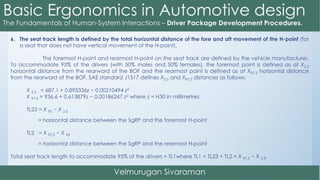 6. The seat track length is defined by the total horizontal distance of the fore and aft movement of the H-point (for
a seat that does not have vertical movement of the H-point).
The foremost H-point and rearmost H-point on the seat track are defined by the vehicle manufacturer.
To accommodate 95% of the drivers (with 50% males and 50% females), the foremost point is defined as at X2.5
horizontal distance from the rearward of the BOF and the rearmost point is defined as at X97.5 horizontal distance
from the rearward of the BOF. SAE standard J1517 defines X2.5 and X97.5 distances as follows:
X 2.5 = 687.1 + 0.895336z − 0.00210494 z2
X 97.5 = 936.6 + 0.613879z − 0.00186247 z2 where z = H30 in millimetres.
TL23 = X 95 − X 2.5
= horizontal distance between the SgRP and the foremost H-point
TL2 = X 97.5 − X 95
= horizontal distance between the SgRP and the rearmost H-point
Total seat track length to accommodate 95% of the drivers = TL1where TL1 = TL23 + TL2 = X 97.5 − X 2.5.
 