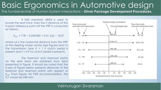 If SAE standard J4004 is used to
locate the seat track, then the X distance of the
H-point reference point aft the PRP is computed
as follows:
Xref = 718 − 0.24(H30) + 0.41 (L6) − 18.2t
where L6 is the horizontal distance from the PRP
to the steering wheel centre (see Figure) and t is
the transmission type (t = 1 if clutch pedal is
present and t = 0 if no clutch pedal is present).
The foremost and rearmost points
on the seat track are obtained from data
presented in Figure. It should be noted that the
X-axis of Figure below presents distances of the
foremost and rearmost points with respect to
Xref. From Figure, for 95% accommodation, the
TL1 would be 240 mm.
 