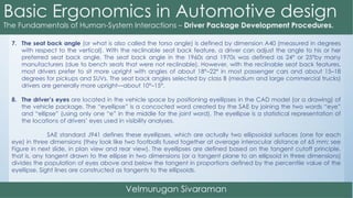 7. The seat back angle (or what is also called the torso angle) is defined by dimension A40 (measured in degrees
with respect to the vertical). With the reclinable seat back feature, a driver can adjust the angle to his or her
preferred seat back angle. The seat back angle in the 1960s and 1970s was defined as 24° or 25°by many
manufacturers (due to bench seats that were not reclinable). However, with the reclinable seat back features,
most drivers prefer to sit more upright with angles of about 18°–22° in most passenger cars and about 15–18
degrees for pickups and SUVs. The seat back angles selected by class B (medium and large commercial trucks)
drivers are generally more upright—about 10°–15°.
8. The driver’s eyes are located in the vehicle space by positioning eyellipses in the CAD model (or a drawing) of
the vehicle package. The “eyellipse” is a concocted word created by the SAE by joining the two words “eye”
and “ellipse” (using only one “e” in the middle for the joint word). The eyellipse is a statistical representation of
the locations of drivers’ eyes used in visibility analyses.
SAE standard J941 defines these eyellipses, which are actually two ellipsoidal surfaces (one for each
eye) in three dimensions (they look like two footballs fused together at average interocular distance of 65 mm; see
Figure in next slide, in plan view and rear view). The eyellipses are defined based on the tangent cutoff principle,
that is, any tangent drawn to the ellipse in two dimensions (or a tangent plane to an ellipsoid in three dimensions)
divides the population of eyes above and below the tangent in proportions defined by the percentile value of the
eyellipse. Sight lines are constructed as tangents to the ellipsoids.
 