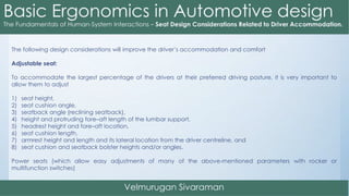The following design considerations will improve the driver’s accommodation and comfort
Adjustable seat:
To accommodate the largest percentage of the drivers at their preferred driving posture, it is very important to
allow them to adjust
1) seat height,
2) seat cushion angle,
3) seatback angle (reclining seatback),
4) height and protruding fore–aft length of the lumbar support,
5) headrest height and fore–aft location,
6) seat cushion length,
7) armrest height and length and its lateral location from the driver centreline, and
8) seat cushion and seatback bolster heights and/or angles.
Power seats (which allow easy adjustments of many of the above-mentioned parameters with rocker or
multifunction switches)
 