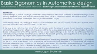 Seat height:
The seat height in vehicle package is measured using dimension H30, which is defined as the vertical height of the
seating reference point from the accelerator heel point. The H30 dimension defines the driver’s seated posture
(defined by ankle angle, knee angle, torso angle, and seatback angle).
Vehicles with overall low height (e.g., sports cars) typically have very low H30 (about 150–250 mm), whereas heavy
commercial trucks have large H30 (more than 405 mm).
If the seat is too high, the short driver’s feet will dangle, and if the driver is unable to rest his or her heels on the
vehicle floor/carpet (or on a foot rest), the driver will find the seating posture to be very uncomfortable. Therefore,
based on the comfort of the fifth percentile female seated popliteal height of 351 mm, the top of the seat from the
vehicle floor should not be more than about 320 mm. Power seats generally allow adjustment of the seat height so
that drivers with different leg lengths can be accommodated.
The horizontal distance between the accelerator heel point and seating reference point (defined as L53) increases
as the H30 value is decreased. Thus, to minimize the horizontal space required to accommodate the driver in
commercial vehicles (truck products), the seat height is increased (as compared with the passenger cars) and the
driver sits more erect (seatback angle typically is more vertical, around 12°–18° from the vertical). In sports cars, the
seatback angle will be more reclined to about 22°–28° from the vertical.
 