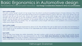 Seat cushion length:
The seat cushion length should not be longer than the driver’s buttock-to-popliteal (back of knee) distance. Thus, if this
length is restricted to the fifth percentile female buttock-to-popliteal distance (about 440 mm), then most drivers can use
the seat and still use the back rest. Drivers with longer upper legs would prefer longer seat cushion lengths, but shorter
females will not be able to use the seatback without a pillow on the seatback. Further, in case of longer seat cushion
lengths, shorter females will find operation of the pedals difficult as they will be compressing the seat cushions with their
thighs while depressing the pedals. Thus, an adjustable cushion length will reduce such problems and accommodate a
larger percentage of the drivers.
Seat cushion angle:
The seat cushion should slope backward by about 5–15°. This will allow the user to slide back and allow the transferring of
torso weight on to the seatback. Provision of an adjustable seat cushion angle will allow the user to find his or her preferred
seat cushion angle.
Seat width:
Since females have larger hip widths (breadths), the seat cushion width should be greater than 95th percentile female
sitting hip width (about 432 mm; see measurement no. 25 in Table Static Body Dimensions of United States Adults (Values
Are in Millimetres) at the end). In addition, clearance should be provided for clothing (especially thick winter coats); thus, a
width of 500–525 mm at the hips can be recommended.
 