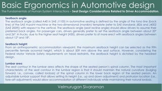 Seatback angle:
The seatback angle (called A40 in SAE J1100) in automotive seating is defined by the angle of the torso line (back
line) of the SAE H-point machine or the two-dimensional (manikin) template (refer to SAE standards J826 and J4002
[SAE 2009]) with respect to the vertical. The seatback angle (seat recline angle) should allow drivers to assume their
preferred back angles. For passenger cars, drivers generally prefer to set the seatback angle between about 20°
and 26°. In trucks, due to the higher seat height (H30), drivers prefer to sit more erect with seatback angles between
about 12° and 18°.
Seatback height:
From an anthropometric accommodation viewpoint, the maximum seatback height can be selected as the fifth
percentile female acromial height, which is about 509 mm above the seat surface. However, considering the
Federal Motor Vehicle Safety requirements on head restraints, the seatback height is dictated by the headrest
design.
Lumbar area:
The seat contour in the lumbar area affects the shape of the seated person’s spinal column. The most important
characteristic of the seat contour in the lumbar region is that it should maintain the natural curvature (bulging
forward, i.e., convex, called lordosis) of the spinal column in the lower back region of the seated person. An
adjustable lumbar support that allows setting its height (i.e., up and down adjustment) and protrusion location (i.e.,
fore–aft adjustment) would allow accommodation of different individuals while maintaining their natural lordosis.
 