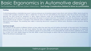 Padding:
Cushioning/padding is desirable because it reduces pressure by increasing support area (Konz and Johnson 2004). Seats should be
covered with padded material to allow a deflection of about 25 mm and distribute the pressure under the buttocks and thighs. In
general, the seat should be designed to allow higher pressure under the ischialtuberosities (i.e., the sitting bones—the lower
protruding parts of the pelvic bones) and gradually decrease in outward directions. For long-term comfort, the pressure on the body
tissues should not be constant. Changes in the pressures (due to deliberate massaging actions or postural movements) will reduce
discomfort and fatigue. The padding also helps in reducing discomfort caused by vehicle body vibrations under dynamic driving
conditions.
Seat track length:
The locations of hip points of different drivers as they adjust the seat fore and aft define the length of the seat track. The foremost
and rearmost hip points on the seat track define the seat track length. It should be long enough and placed at a horizontal
distance from the ball of foot on the accelerator pedal of 2.5 percentile to 97.5 percentile hip point locations (defined as X2.5 and
X97.5 in SAE J1517 and J4004). Based on the SAE J4004, a seat track length of about 240 mm would be needed to accommodate
95% of the drivers in passenger cars.
 