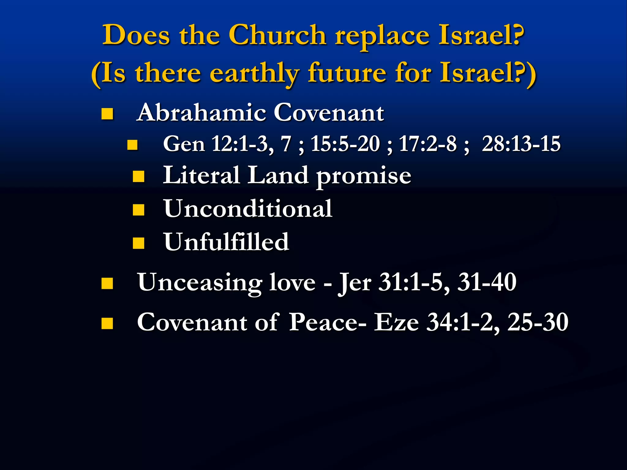 Does the Church replace Israel?
(Is there earthly future for Israel?)
 Abrahamic Covenant
 Gen 12:1-3, 7 ; 15:5-20 ; 17:2-8 ; 28:13-15
 Literal Land promise
 Unconditional
 Unfulfilled
 Unceasing love - Jer 31:1-5, 31-40
 Covenant of Peace- Eze 34:1-2, 25-30
 