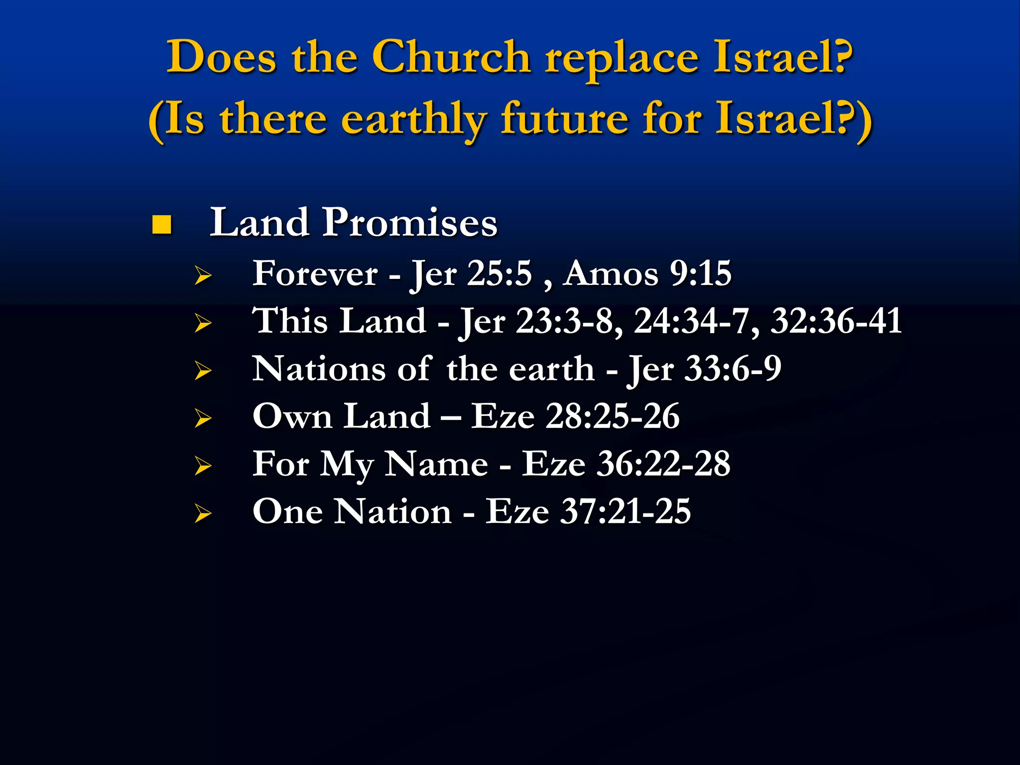 Does the Church replace Israel?
(Is there earthly future for Israel?)
 Land Promises
 Forever - Jer 25:5 , Amos 9:15
 This Land - Jer 23:3-8, 24:34-7, 32:36-41
 Nations of the earth - Jer 33:6-9
 Own Land – Eze 28:25-26
 For My Name - Eze 36:22-28
 One Nation - Eze 37:21-25
 