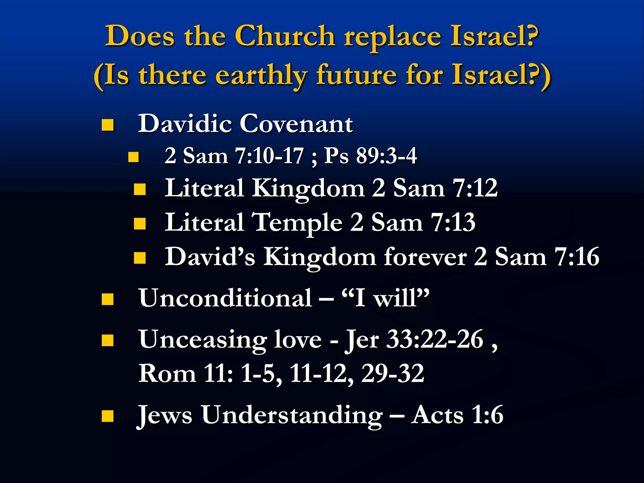Does the Church replace Israel?
(Is there earthly future for Israel?)
 Davidic Covenant
 2 Sam 7:10-17 ; Ps 89:3-4
 Literal Kingdom 2 Sam 7:12
 Literal Temple 2 Sam 7:13
 David’s Kingdom forever 2 Sam 7:16
 Unconditional – “I will”
 Unceasing love - Jer 33:22-26 ,
Rom 11: 1-5, 11-12, 29-32
 Jews Understanding – Acts 1:6
 