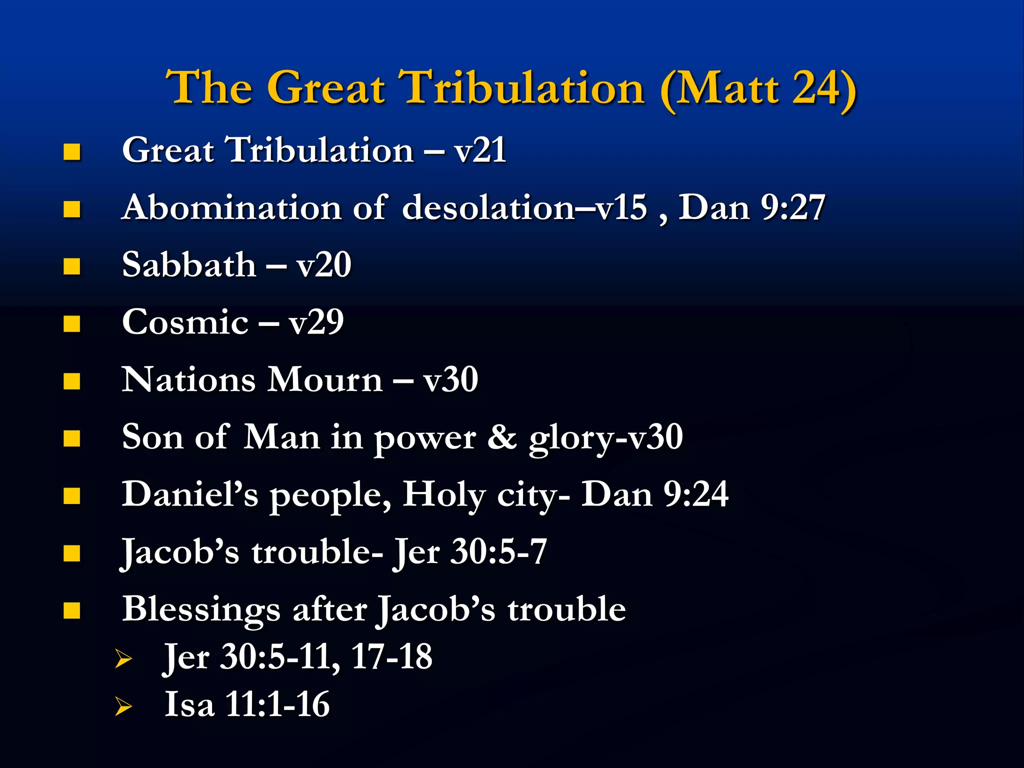 The Great Tribulation (Matt 24)
 Great Tribulation – v21
 Abomination of desolation–v15 , Dan 9:27
 Sabbath – v20
 Cosmic – v29
 Nations Mourn – v30
 Son of Man in power & glory-v30
 Daniel’s people, Holy city- Dan 9:24
 Jacob’s trouble- Jer 30:5-7
 Blessings after Jacob’s trouble
 Jer 30:5-11, 17-18
 Isa 11:1-16
 