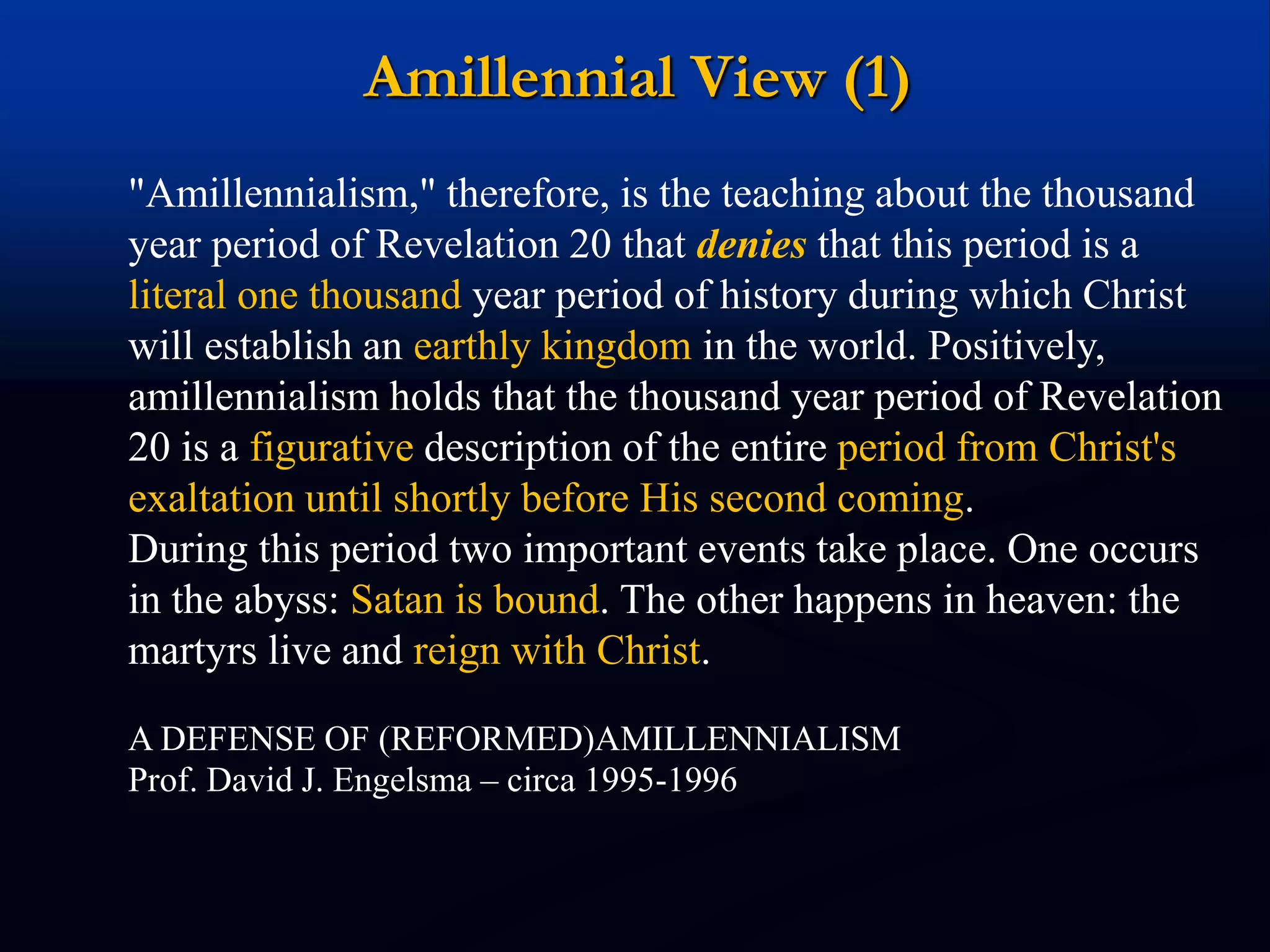Amillennial View (1)
"Amillennialism," therefore, is the teaching about the thousand
year period of Revelation 20 that denies that this period is a
literal one thousand year period of history during which Christ
will establish an earthly kingdom in the world. Positively,
amillennialism holds that the thousand year period of Revelation
20 is a figurative description of the entire period from Christ's
exaltation until shortly before His second coming.
During this period two important events take place. One occurs
in the abyss: Satan is bound. The other happens in heaven: the
martyrs live and reign with Christ.
A DEFENSE OF (REFORMED)AMILLENNIALISM
Prof. David J. Engelsma – circa 1995-1996
 