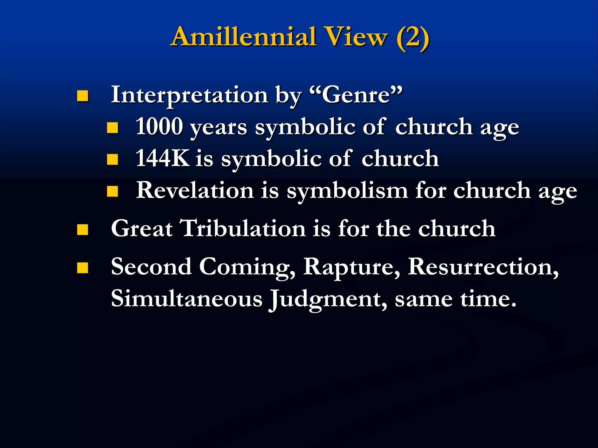 Amillennial View (2)
 Interpretation by “Genre”
 1000 years symbolic of church age
 144K is symbolic of church
 Revelation is symbolism for church age
 Great Tribulation is for the church
 Second Coming, Rapture, Resurrection,
Simultaneous Judgment, same time.
 
